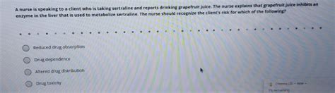 The nurse explains that grapefruit juice inhibits an enzyme in the liver that is used to metabolize sertraline. . A nurse is speaking to a client who is taking sertraline and reports drinking grapefruit juice